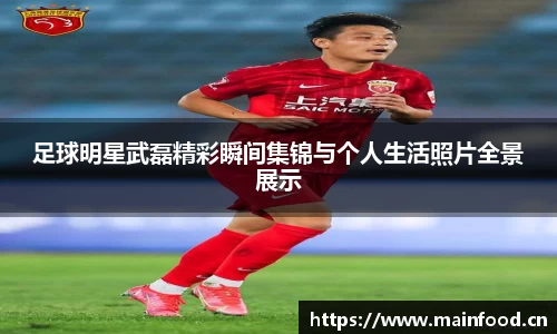足球明星武磊精彩瞬间集锦与个人生活照片全景展示